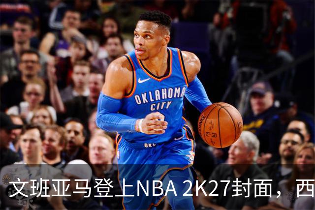 文班亚马登上NBA 2K27封面，西决MVP+全票DPOY后收获又一里程碑