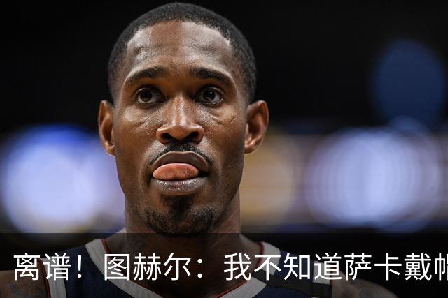 离谱！图赫尔：我不知道萨卡戴帽 没注意进球者名单