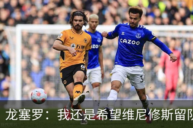 龙塞罗：我还是希望维尼修斯留队，不过他要降低薪水要求